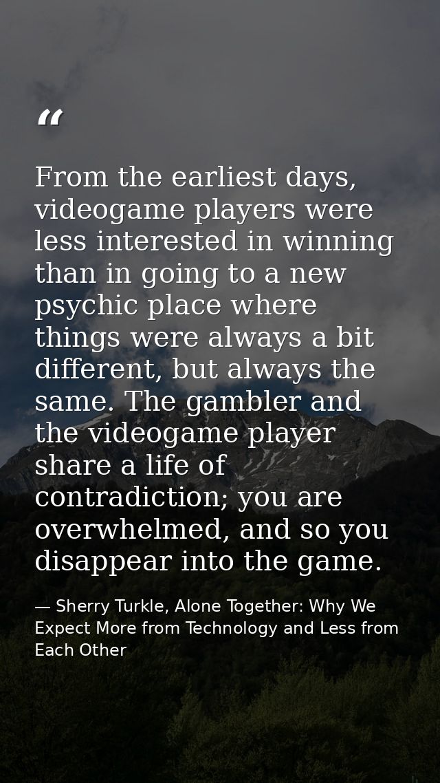 From the earliest days, videogame players were less interested in winning than in going to a new psychic place where thi — Sherry Turkle, Alone Together: Why We Expect More from Technology and Less from Each Other
