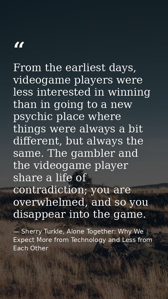 From the earliest days, videogame players were less interested in winning than in going to a new psychic place where thi — Sherry Turkle, Alone Together: Why We Expect More from Technology and Less from Each Other