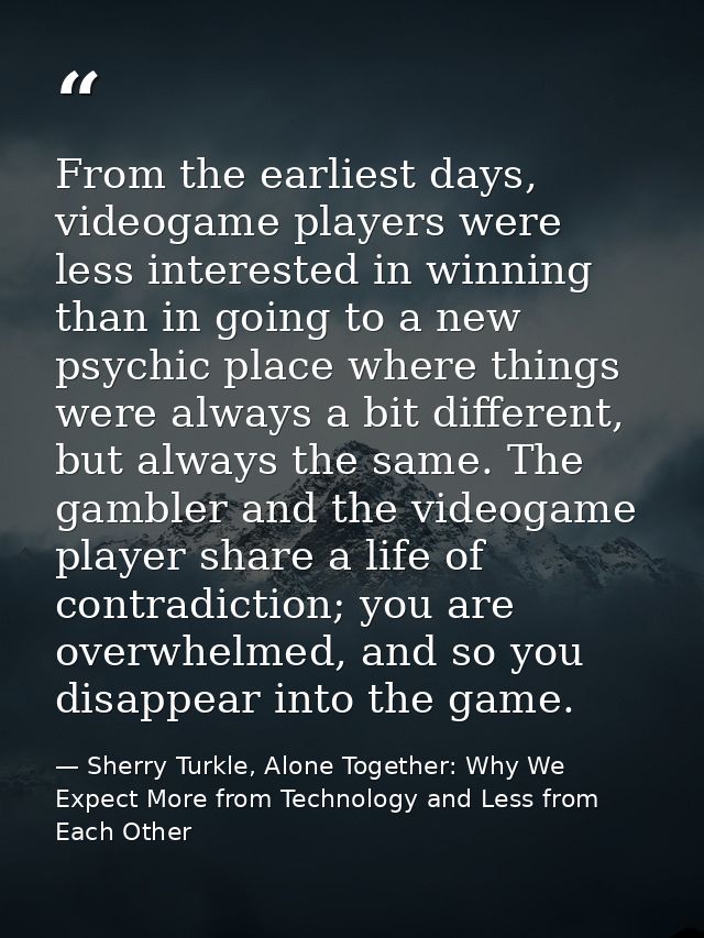 From the earliest days, videogame players were less interested in winning than in going to a new psychic place where thi — Sherry Turkle, Alone Together: Why We Expect More from Technology and Less from Each Other