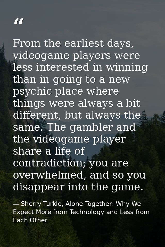 From the earliest days, videogame players were less interested in winning than in going to a new psychic place where thi — Sherry Turkle, Alone Together: Why We Expect More from Technology and Less from Each Other