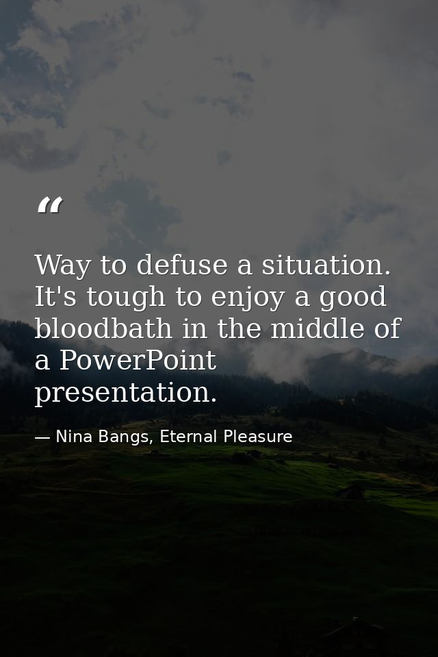Way to defuse a situation. It's tough to enjoy a good bloodbath in the middle of a PowerPoint presentation. — Nina Bangs, Eternal Pleasure