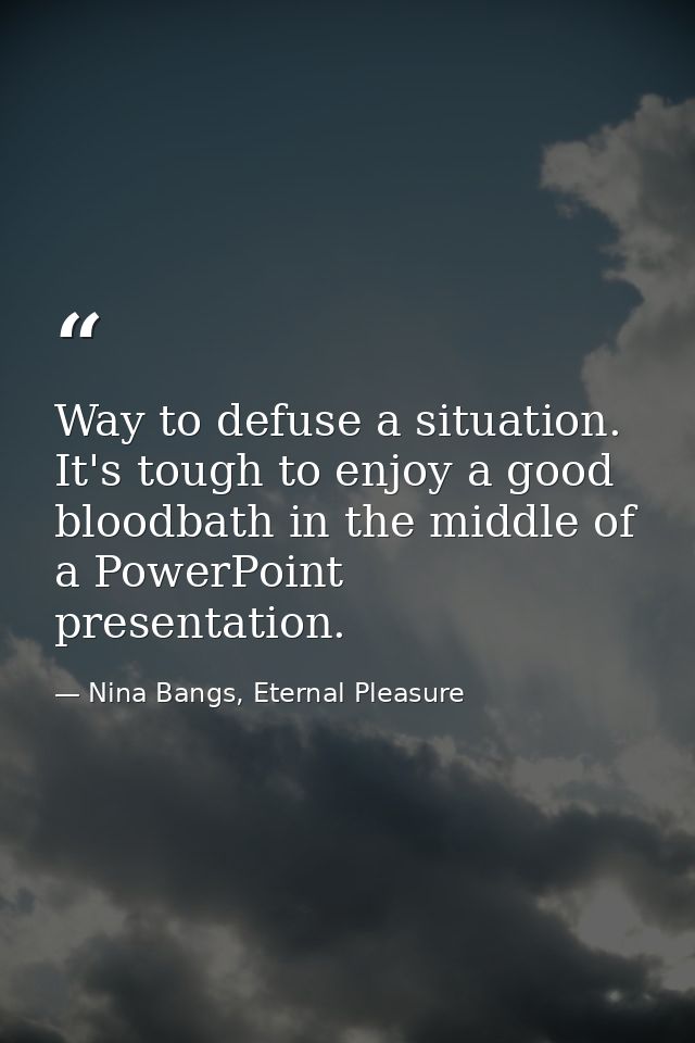 Way to defuse a situation. It's tough to enjoy a good bloodbath in the middle of a PowerPoint presentation. — Nina Bangs, Eternal Pleasure