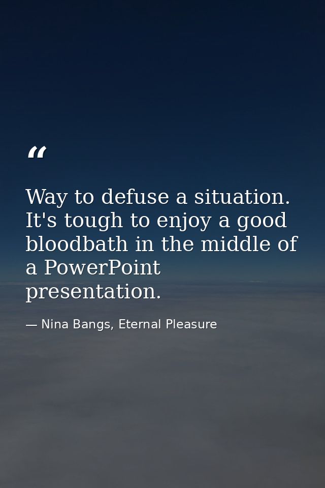 Way to defuse a situation. It's tough to enjoy a good bloodbath in the middle of a PowerPoint presentation. — Nina Bangs, Eternal Pleasure
