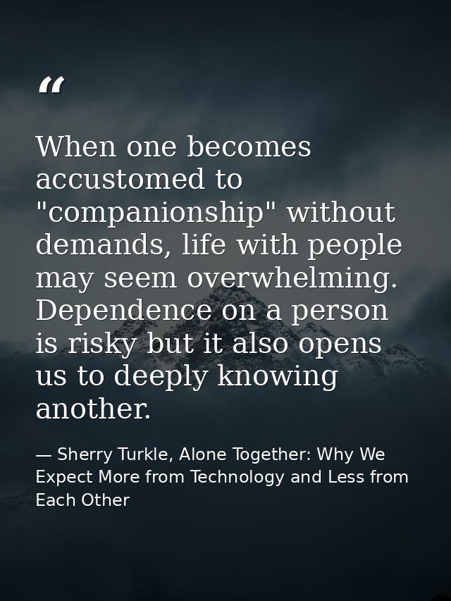 When one becomes accustomed to "companionship" without demands, life with people may seem overwhelming. Dependence on a  — Sherry Turkle, Alone Together: Why We Expect More from Technology and Less from Each Other