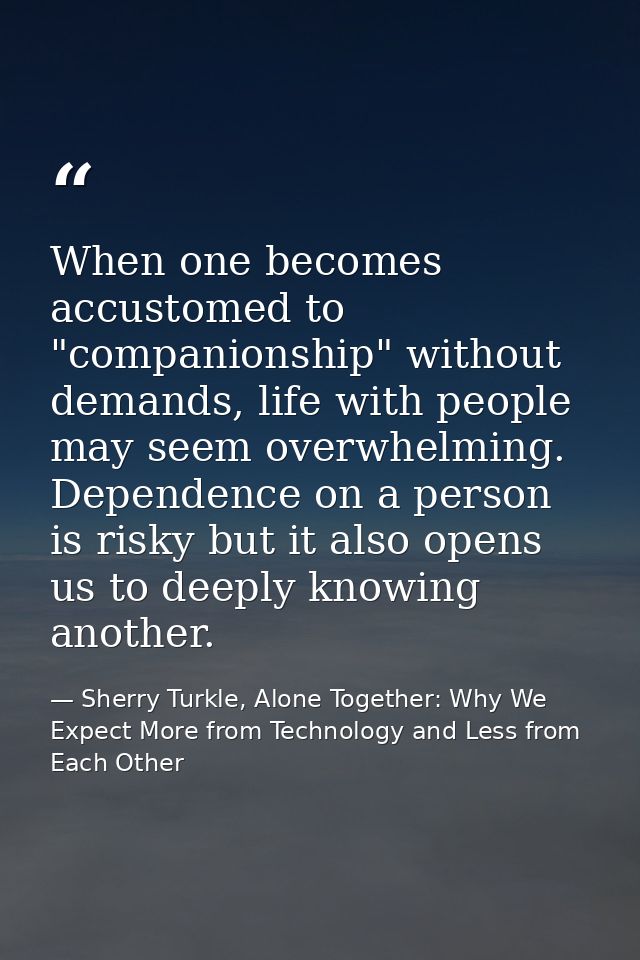 When one becomes accustomed to "companionship" without demands, life with people may seem overwhelming. Dependence on a  — Sherry Turkle, Alone Together: Why We Expect More from Technology and Less from Each Other