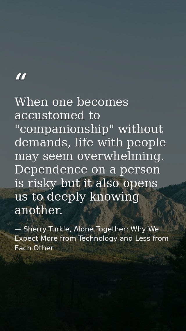 When one becomes accustomed to "companionship" without demands, life with people may seem overwhelming. Dependence on a  — Sherry Turkle, Alone Together: Why We Expect More from Technology and Less from Each Other