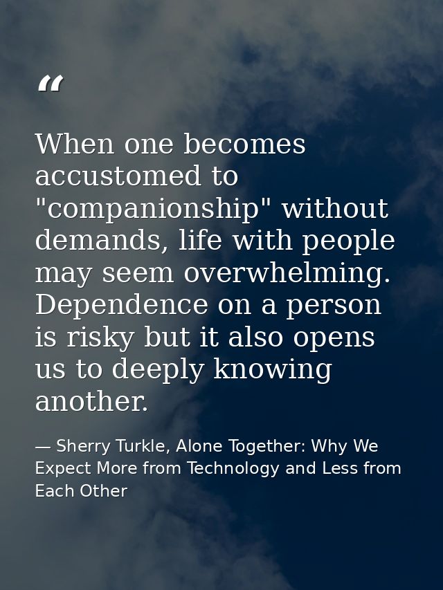 When one becomes accustomed to "companionship" without demands, life with people may seem overwhelming. Dependence on a  — Sherry Turkle, Alone Together: Why We Expect More from Technology and Less from Each Other