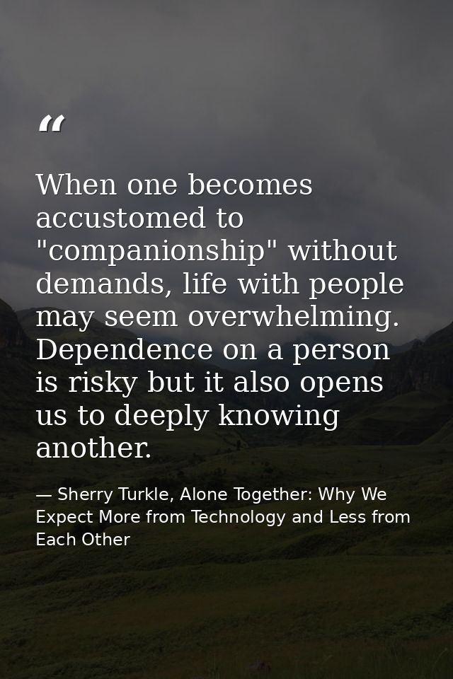 When one becomes accustomed to "companionship" without demands, life with people may seem overwhelming. Dependence on a  — Sherry Turkle, Alone Together: Why We Expect More from Technology and Less from Each Other