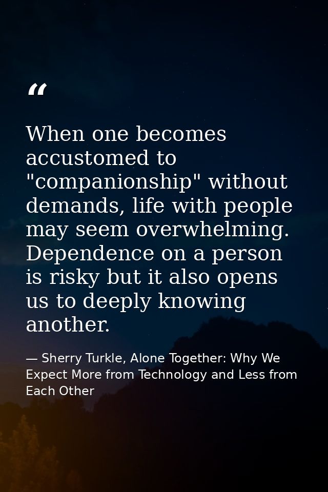 When one becomes accustomed to "companionship" without demands, life with people may seem overwhelming. Dependence on a  — Sherry Turkle, Alone Together: Why We Expect More from Technology and Less from Each Other