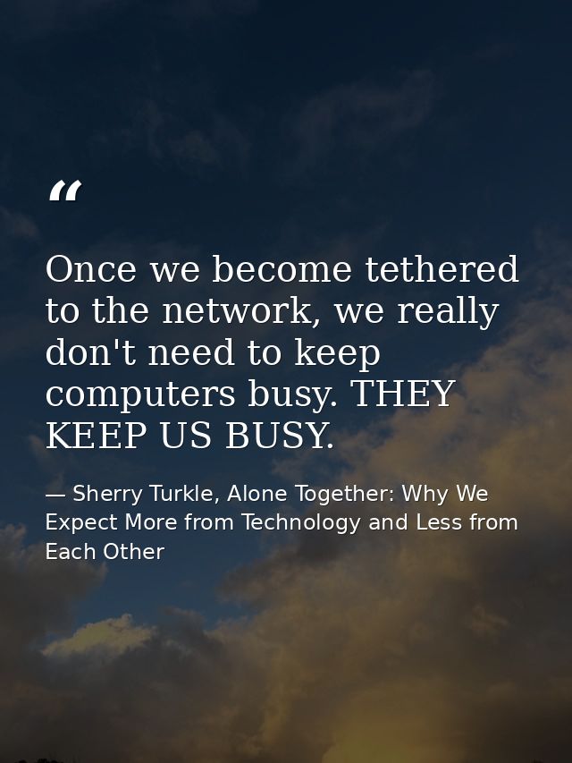 Once we become tethered to the network, we really don't need to keep computers busy. THEY KEEP US BUSY. — Sherry Turkle, Alone Together: Why We Expect More from Technology and Less from Each Other