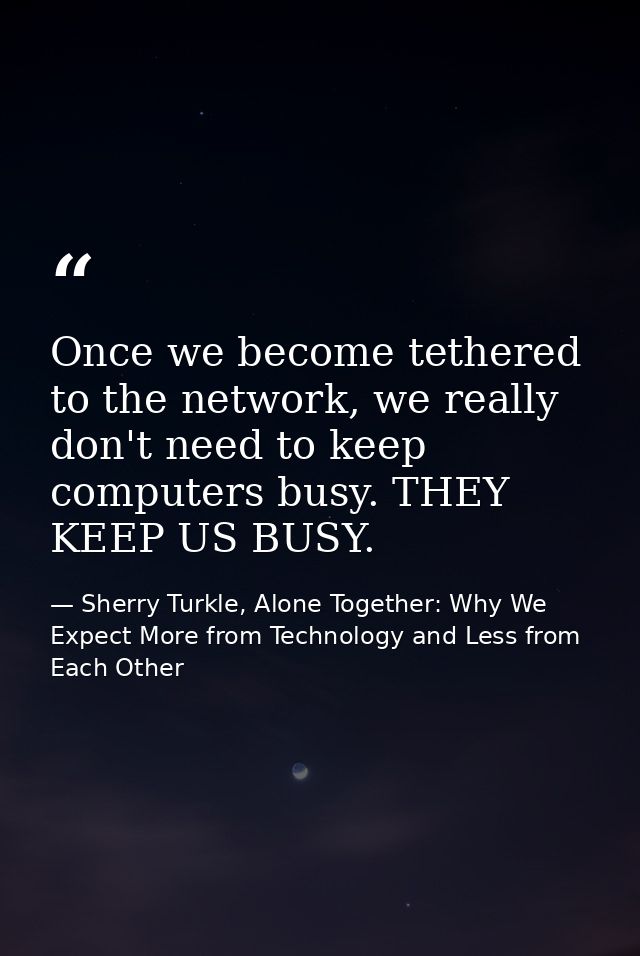Once we become tethered to the network, we really don't need to keep computers busy. THEY KEEP US BUSY. — Sherry Turkle, Alone Together: Why We Expect More from Technology and Less from Each Other