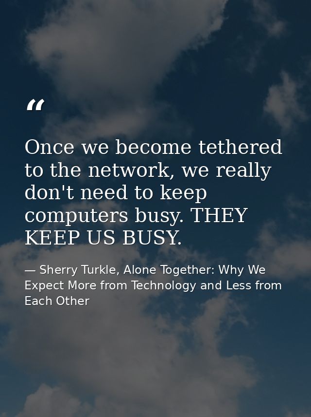 Once we become tethered to the network, we really don't need to keep computers busy. THEY KEEP US BUSY. — Sherry Turkle, Alone Together: Why We Expect More from Technology and Less from Each Other