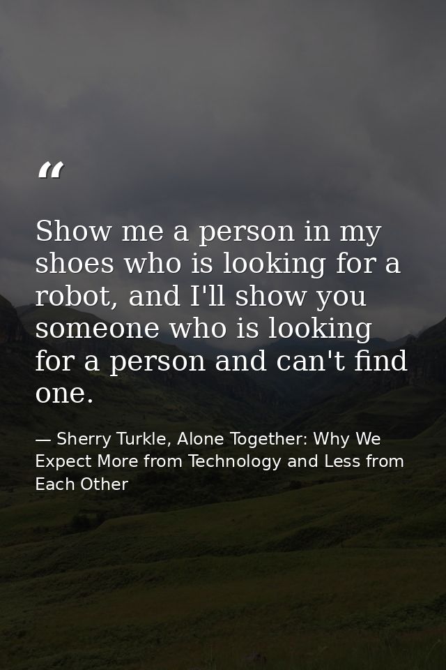 Show me a person in my shoes who is looking for a robot, and I'll show you someone who is looking for a person and can't — Sherry Turkle, Alone Together: Why We Expect More from Technology and Less from Each Other