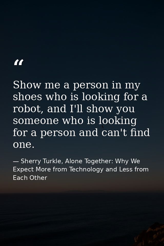 Show me a person in my shoes who is looking for a robot, and I'll show you someone who is looking for a person and can't — Sherry Turkle, Alone Together: Why We Expect More from Technology and Less from Each Other