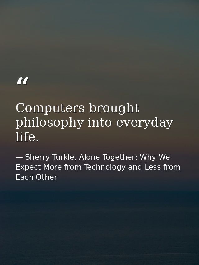 Computers brought philosophy into everyday life. — Sherry Turkle, Alone Together: Why We Expect More from Technology and Less from Each Other