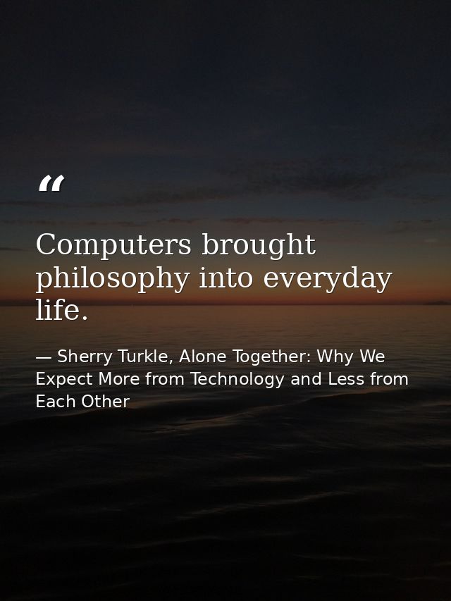 Computers brought philosophy into everyday life. — Sherry Turkle, Alone Together: Why We Expect More from Technology and Less from Each Other