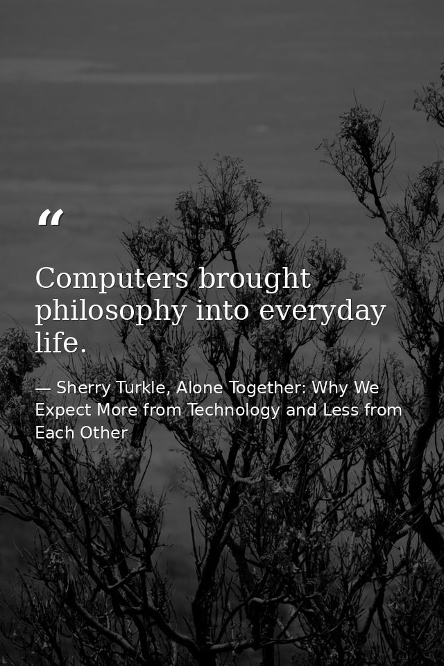 Computers brought philosophy into everyday life. — Sherry Turkle, Alone Together: Why We Expect More from Technology and Less from Each Other