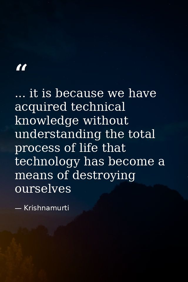 ... it is because we have acquired technical knowledge without understanding the total process of life that technology h — Krishnamurti