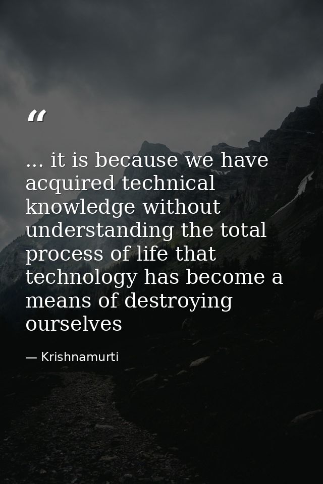... it is because we have acquired technical knowledge without understanding the total process of life that technology h — Krishnamurti