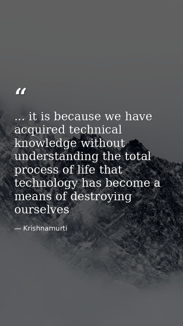 ... it is because we have acquired technical knowledge without understanding the total process of life that technology h — Krishnamurti