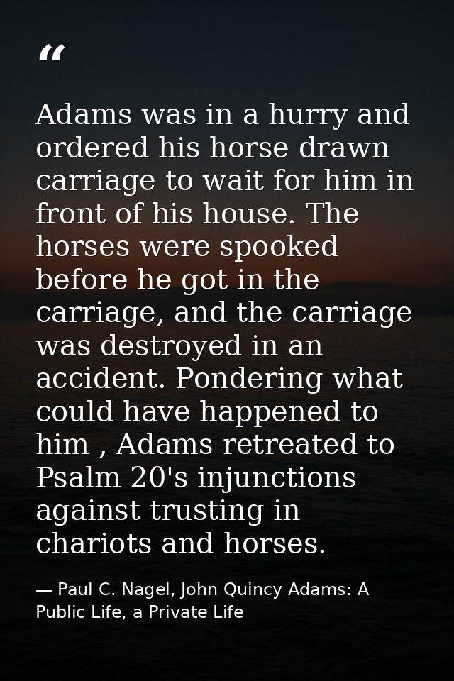 Adams was in a hurry and ordered his horse drawn carriage to wait for him in front of his house. The horses were spooked — Paul C. Nagel, John Quincy Adams: A Public Life, a Private Life