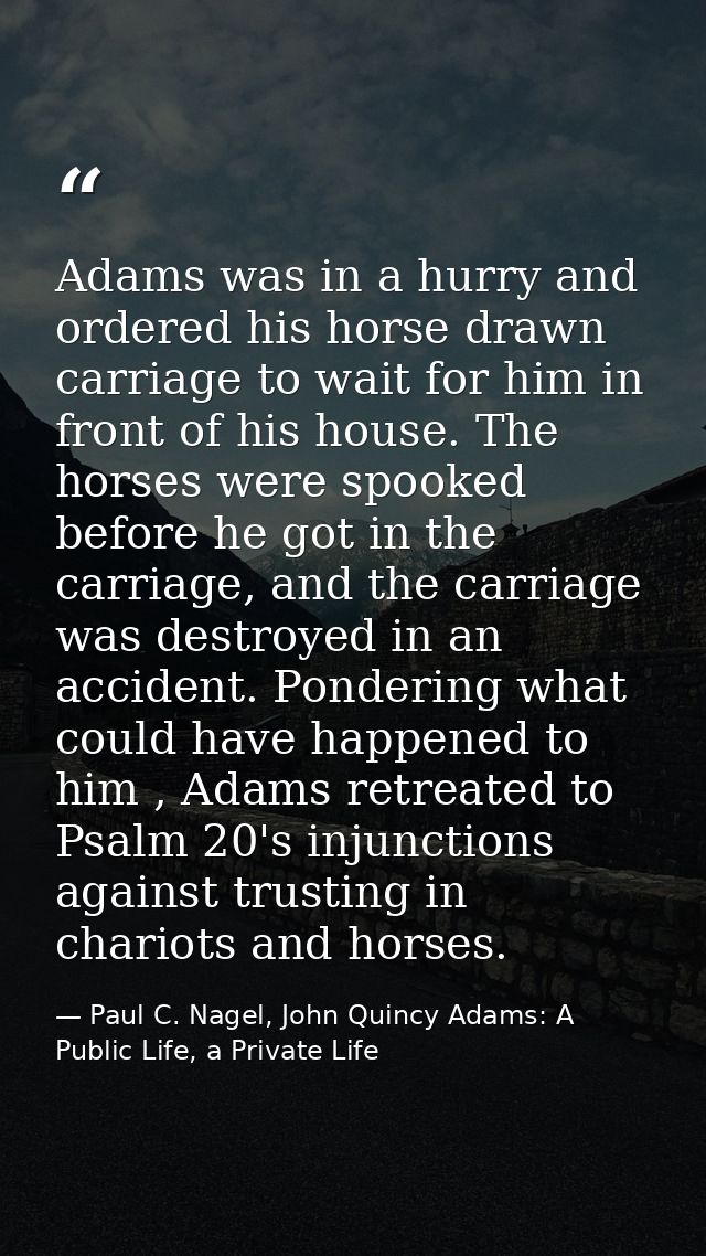 Adams was in a hurry and ordered his horse drawn carriage to wait for him in front of his house. The horses were spooked — Paul C. Nagel, John Quincy Adams: A Public Life, a Private Life