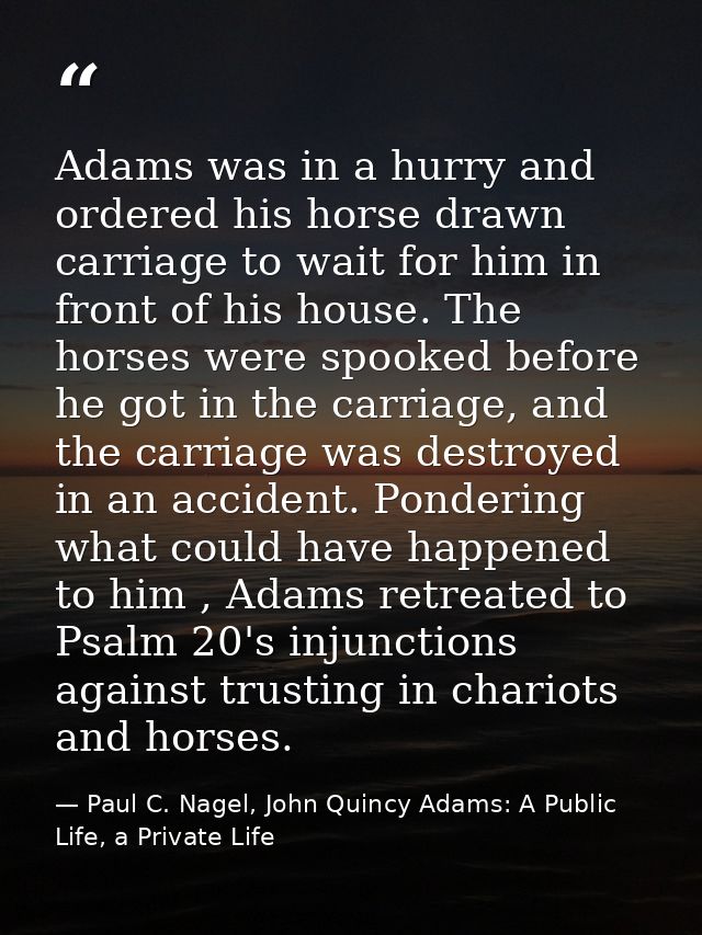 Adams was in a hurry and ordered his horse drawn carriage to wait for him in front of his house. The horses were spooked — Paul C. Nagel, John Quincy Adams: A Public Life, a Private Life
