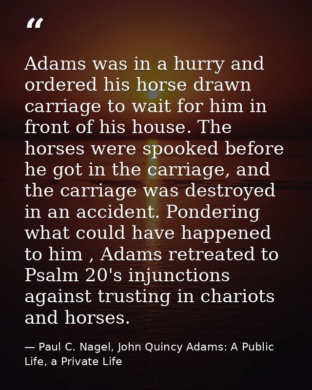 Adams was in a hurry and ordered his horse drawn carriage to wait for him in front of his house. The horses were spooked — Paul C. Nagel, John Quincy Adams: A Public Life, a Private Life