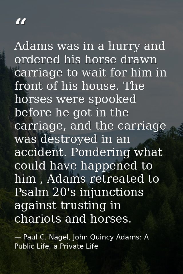 Adams was in a hurry and ordered his horse drawn carriage to wait for him in front of his house. The horses were spooked — Paul C. Nagel, John Quincy Adams: A Public Life, a Private Life
