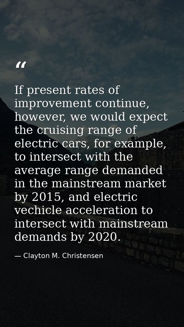 If present rates of improvement continue, however, we would expect the cruising range of electric cars, for example, to  — Clayton M. Christensen