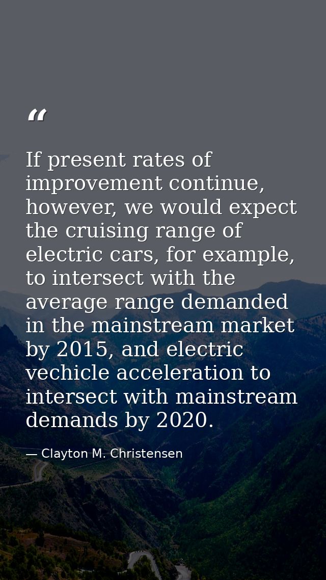 If present rates of improvement continue, however, we would expect the cruising range of electric cars, for example, to  — Clayton M. Christensen