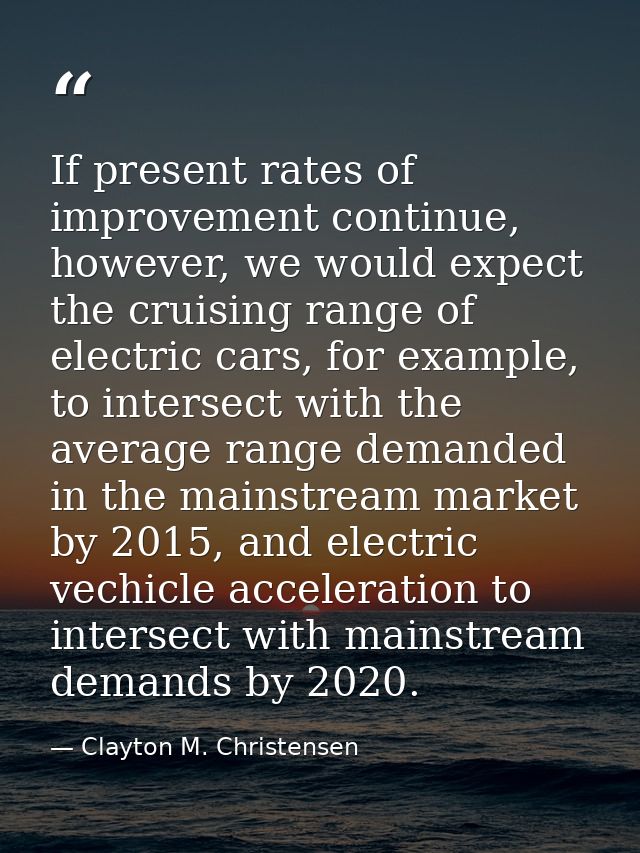 If present rates of improvement continue, however, we would expect the cruising range of electric cars, for example, to  — Clayton M. Christensen