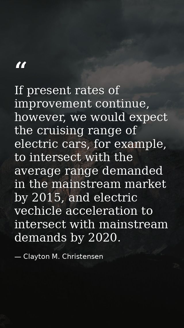 If present rates of improvement continue, however, we would expect the cruising range of electric cars, for example, to  — Clayton M. Christensen