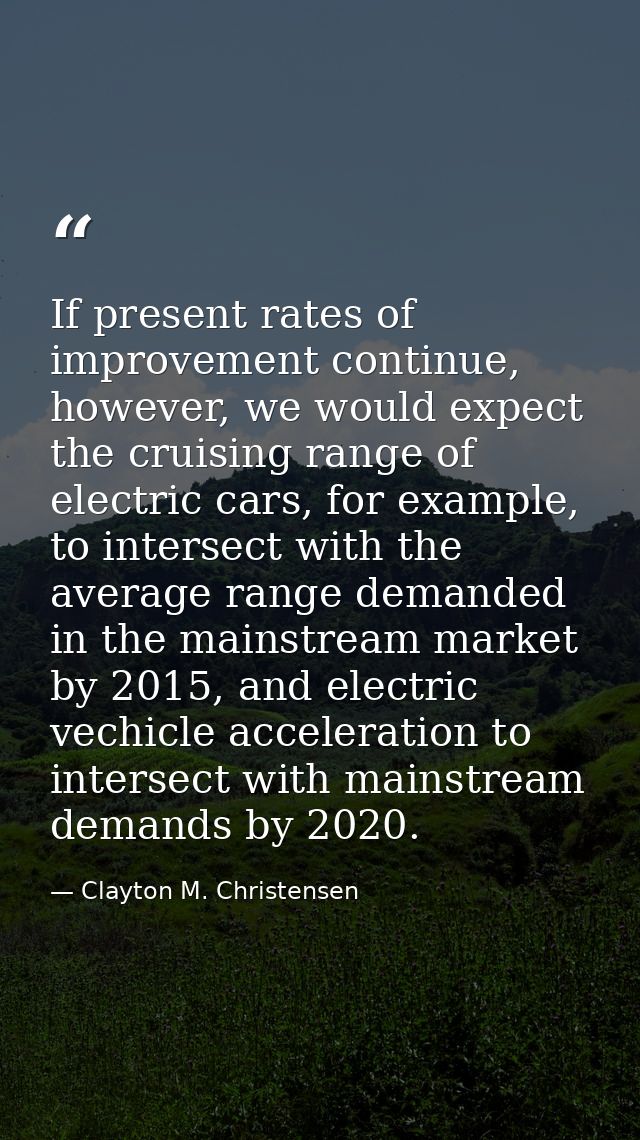 If present rates of improvement continue, however, we would expect the cruising range of electric cars, for example, to  — Clayton M. Christensen