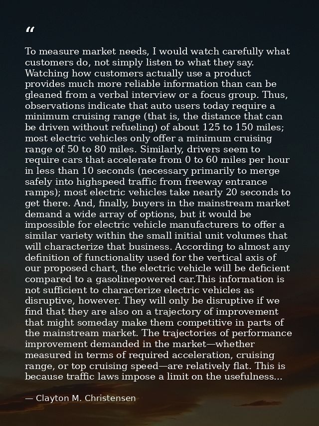 To measure market needs, I would watch carefully what customers do, not simply listen to what they say. Watching how cus — Clayton M. Christensen