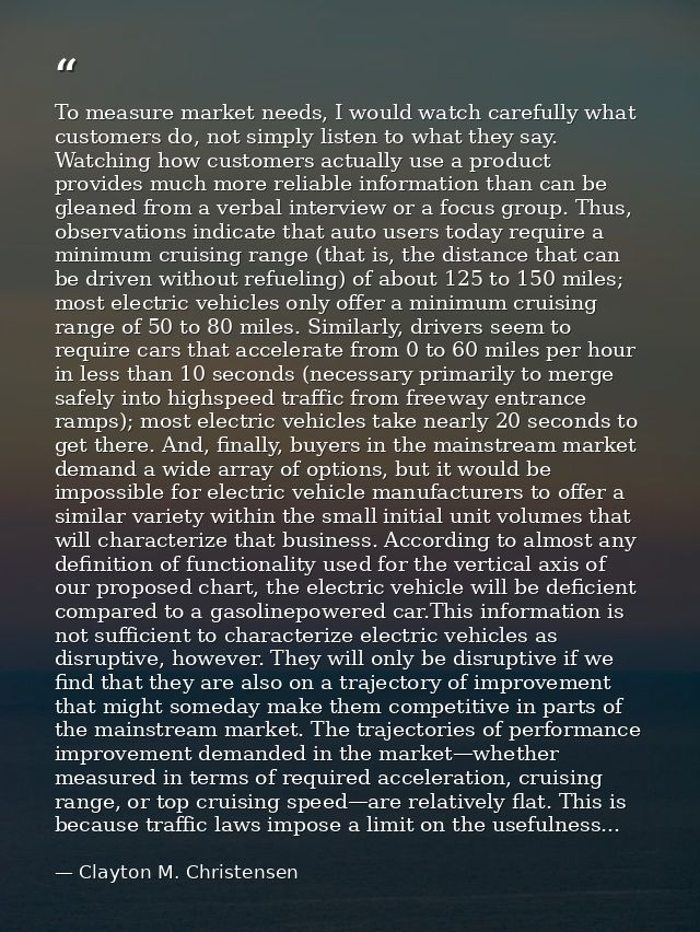 To measure market needs, I would watch carefully what customers do, not simply listen to what they say. Watching how cus — Clayton M. Christensen