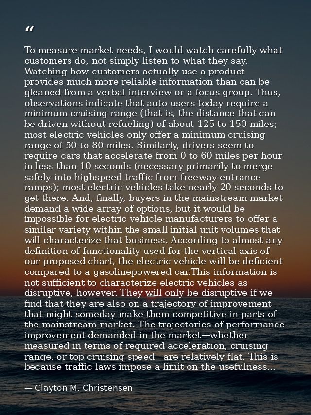 To measure market needs, I would watch carefully what customers do, not simply listen to what they say. Watching how cus — Clayton M. Christensen