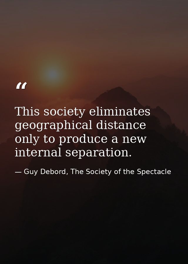 This society eliminates geographical distance only to produce a new internal separation. — Guy Debord, The Society of the Spectacle