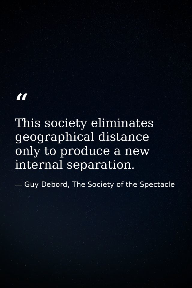 This society eliminates geographical distance only to produce a new internal separation. — Guy Debord, The Society of the Spectacle