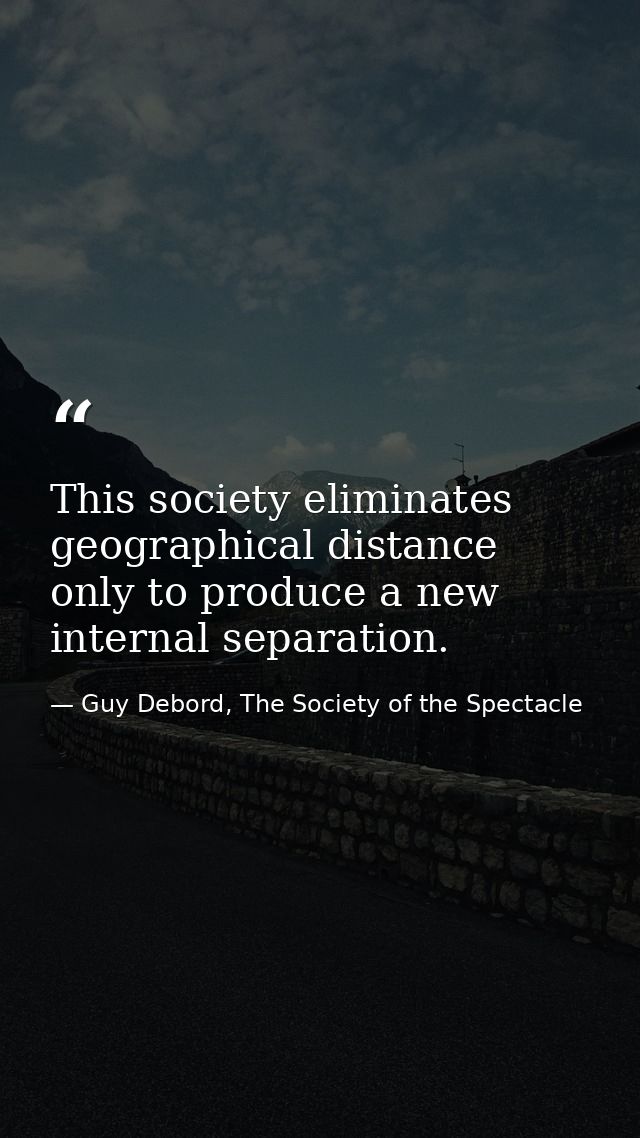 This society eliminates geographical distance only to produce a new internal separation. — Guy Debord, The Society of the Spectacle
