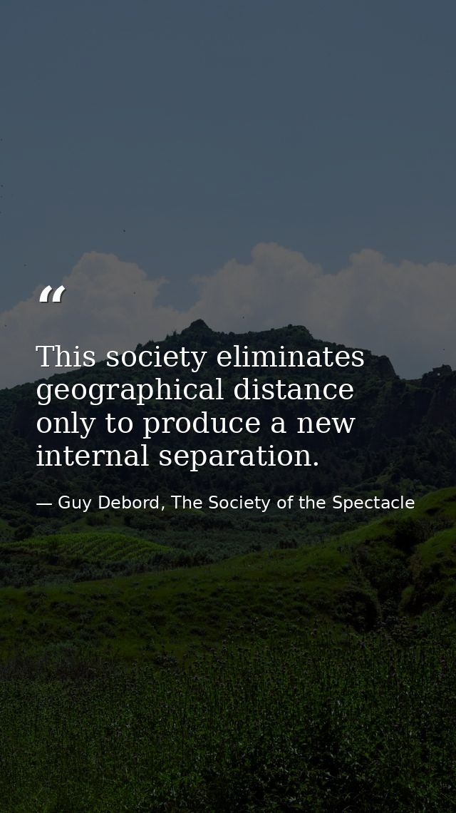 This society eliminates geographical distance only to produce a new internal separation. — Guy Debord, The Society of the Spectacle