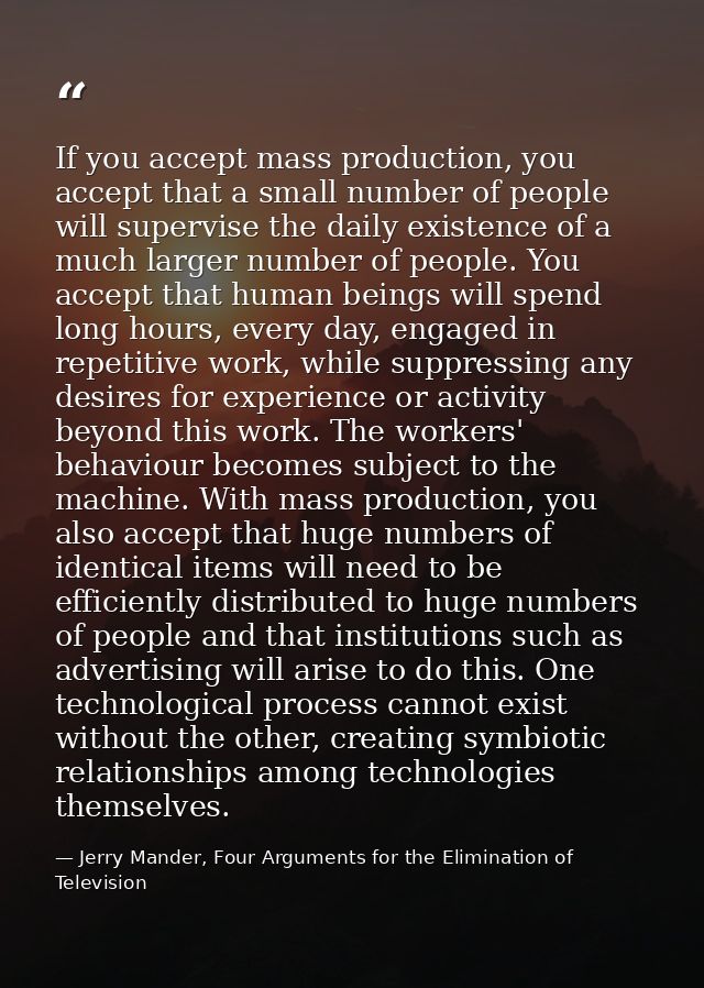 If you accept mass production, you accept that a small number of people will supervise the daily existence of a much lar — Jerry Mander, Four Arguments for the Elimination of Television