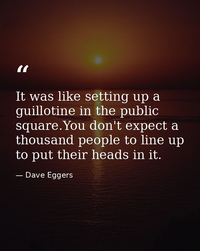 It was like setting up a guillotine in the public square.You don't expect a thousand people to line up to put their head — Dave Eggers