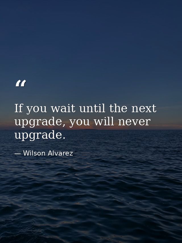 If you wait until the next upgrade, you will never upgrade. — Wilson Alvarez