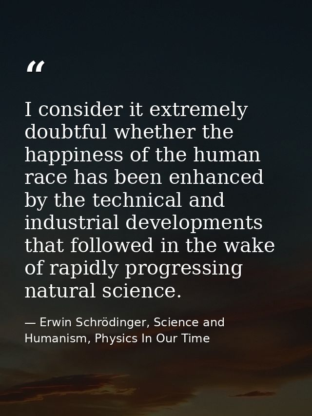 I consider it extremely doubtful whether the happiness of the human race has been enhanced by the technical and industri — Erwin Schrödinger, Science and Humanism, Physics In Our Time
