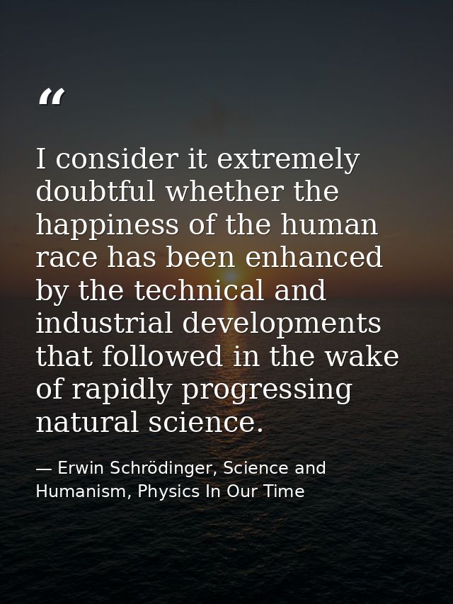 I consider it extremely doubtful whether the happiness of the human race has been enhanced by the technical and industri — Erwin Schrödinger, Science and Humanism, Physics In Our Time