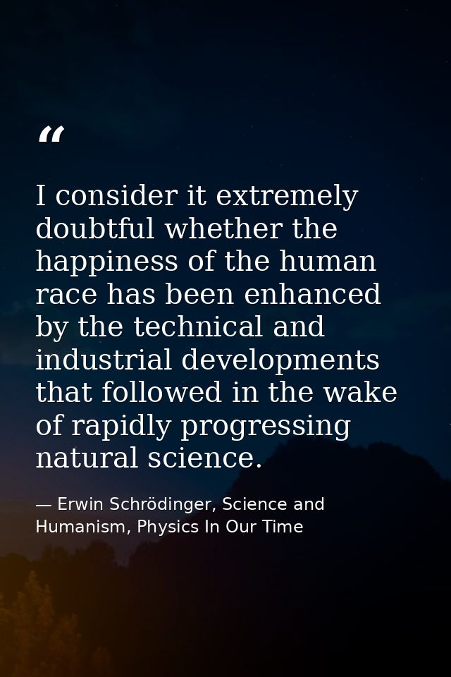 I consider it extremely doubtful whether the happiness of the human race has been enhanced by the technical and industri — Erwin Schrödinger, Science and Humanism, Physics In Our Time