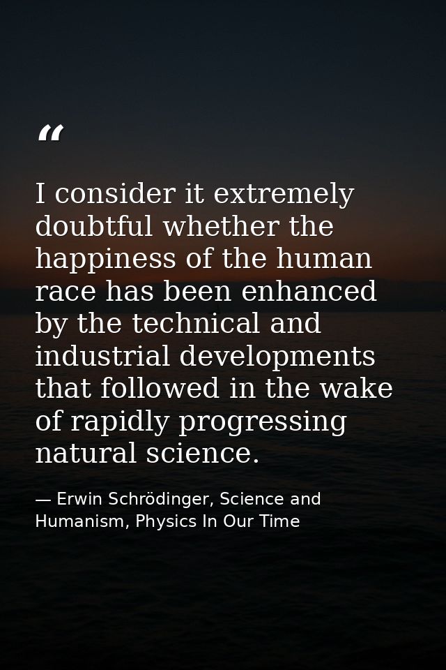 I consider it extremely doubtful whether the happiness of the human race has been enhanced by the technical and industri — Erwin Schrödinger, Science and Humanism, Physics In Our Time