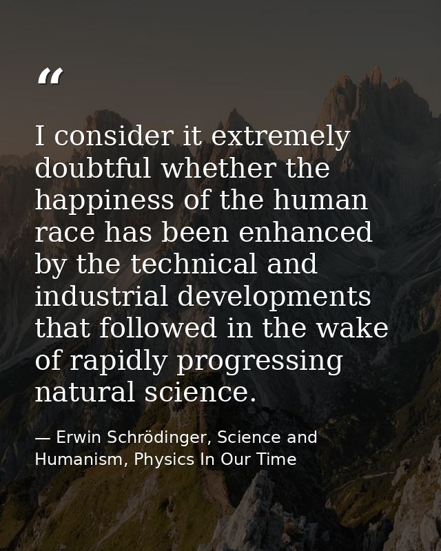 I consider it extremely doubtful whether the happiness of the human race has been enhanced by the technical and industri — Erwin Schrödinger, Science and Humanism, Physics In Our Time