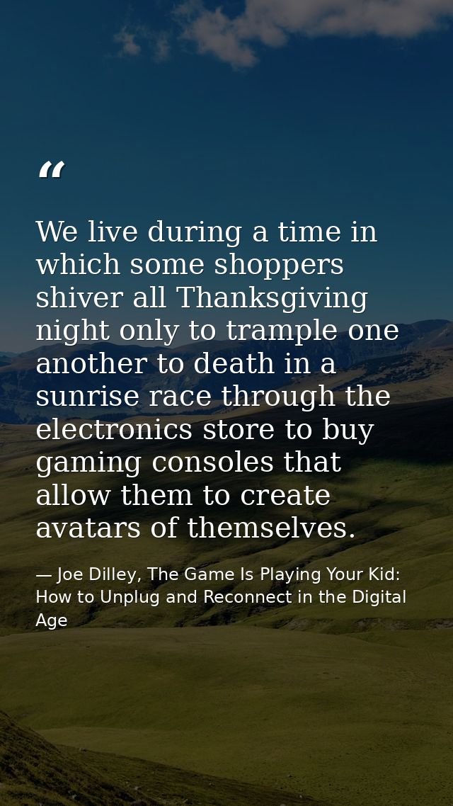 We live during a time in which some shoppers shiver all Thanksgiving night only to trample one another to death in a sun — Joe Dilley, The Game Is Playing Your Kid: How to Unplug and Reconnect in the Digital Age